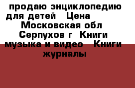 продаю энциклопедию для детей › Цена ­ 3 000 - Московская обл., Серпухов г. Книги, музыка и видео » Книги, журналы   